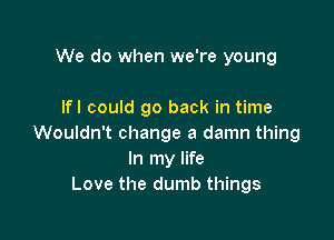 We do when we're young

Ifl could go back in time

Wouldn't change a damn thing
In my life
Love the dumb things