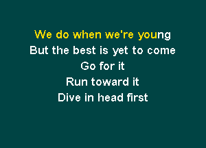 We do when we're young
But the best is yet to come
Go for it

Run toward it
Dive in head first