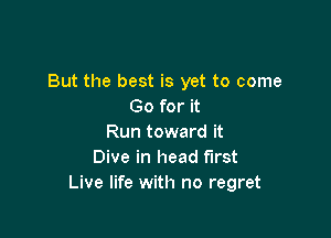 But the best is yet to come
Go for it

Run toward it
Dive in head first
Live life with no regret