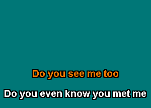 Do you see me too

Do you even know you met me