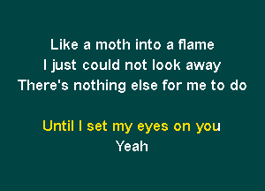 Like a moth into a flame
Ijust could not look away
There's nothing else for me to do

Until I set my eyes on you
Yeah