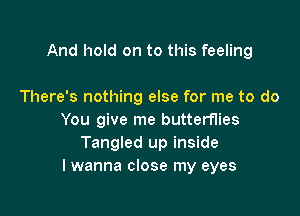 And hold on to this feeling

There's nothing else for me to do
You give me butterflies
Tangled up inside
I wanna close my eyes