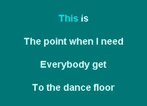 This is

The point when I need

Everybody get

To the dance floor