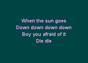 When the sun goes
Down down down down

Boy you afraid of it
Die die