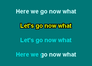 Here we go now what
Let's go now what

Let's go now what

Here we go now what