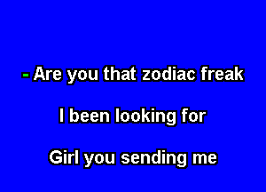 - Are you that zodiac freak

I been looking for

Girl you sending me