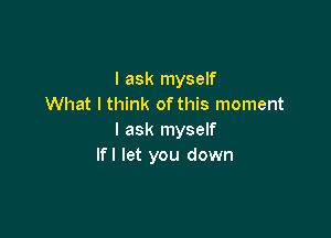 I ask myself
What I think ofthis moment

I ask myself
lfl let you down