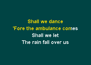 Shall we dance
'Fore the ambulance comes

Shall we let
The rain fall over us