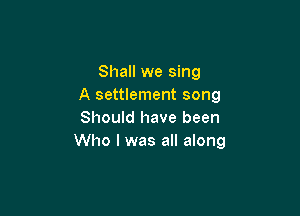 Shall we sing
A settlement song

Should have been
Who I was all along