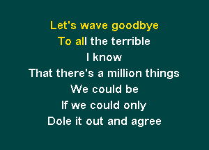 Let's wave goodbye
To all the terrible
I know
That there's a million things

We could be
If we could only
Dole it out and agree