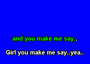 and you make me say..

Girl you make me say..yea..