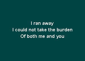 I ran away
I could not take the burden

Of both me and you