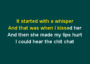 It started with a whisper
And that was when I kissed her

And then she made my lips hurt
I could hear the chit chat