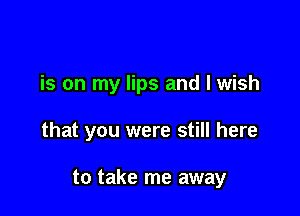 is on my lips and I wish

that you were still here

to take me away