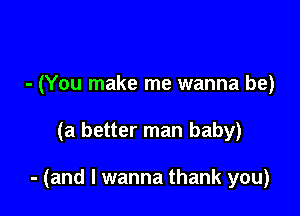 - (You make me wanna be)

(a better man baby)

- (and I wanna thank you)