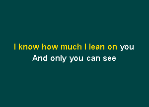 I know how much I lean on you

And only you can see