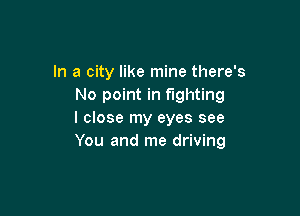 In a city like mine there's
No point in fighting

I close my eyes see
You and me driving