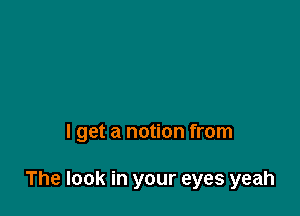 I get a notion from

The look in your eyes yeah