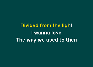 Divided from the light
I wanna love

The way we used to then