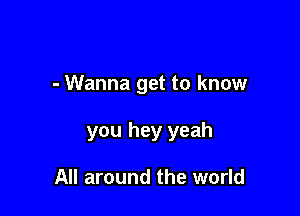- Wanna get to know

you hey yeah

All around the world