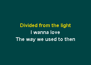 Divided from the light

I wanna love
The way we used to then