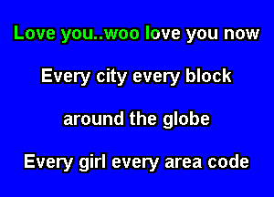 Love you..woo love you now
Every city every block

around the globe

Every girl every area code