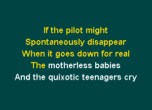 If the pilot might
Spontaneously disappear
When it goes down for real

The motherless babies
And the quixotic teenagers cry