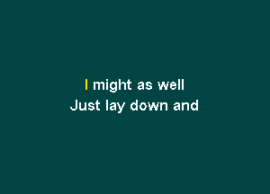I might as well

Just lay down and
