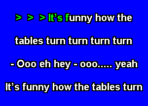 It,s funny how the
tables turn turn turn turn
- 000 eh hey - 000 ..... yeah

It,s funny how the tables turn