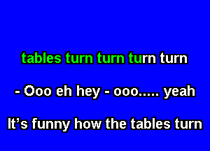 tables turn turn turn turn

- Ooo eh hey - ooo ..... yeah

lPs funny how the tables turn