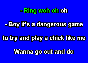 - Ring woh oh oh

- Boy ifs a dangerous game

to try and play a chick like me

Wanna go out and do