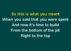 So this is what you meant
When you said that you were spent
And now it's time to build

From the bottom of the pit
Right to the top