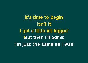 It's time to begin
Isn't it
I get a little bit bigger

But then I'll admit
I'm just the same as I was