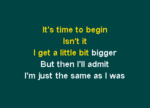 It's time to begin
Isn't it
I get a little bit bigger

But then I'll admit
I'm just the same as I was