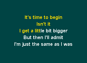 It's time to begin
Isn't it
I get a little bit bigger

But then I'll admit
I'm just the same as I was