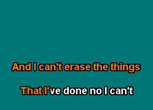 And I can't erase the things

That I've done no I can't