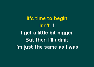 It's time to begin
Isn't it
I get a little bit bigger

But then I'll admit
I'm just the same as I was