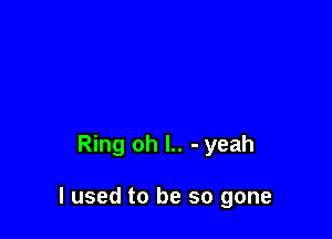 Ring oh l.. - yeah

I used to be so gone