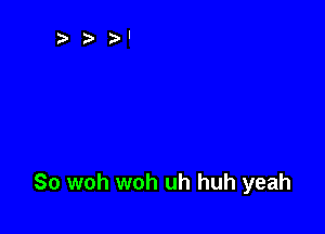 So woh woh uh huh yeah