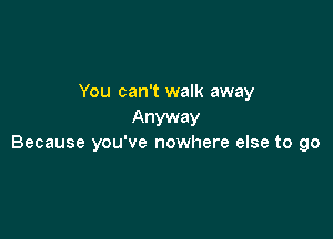 You can't walk away
Anyway

Because you've nowhere else to go