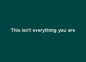 This isn't everything you are