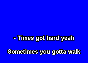 - Times got hard yeah

Sometimes you gotta walk