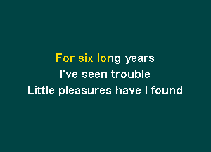 For six long years
I've seen trouble

Little pieasures have I found