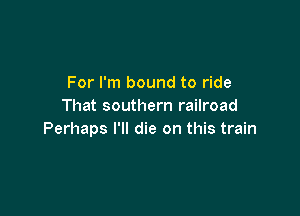 For I'm bound to ride
That southern railroad

Perhaps I'll die on this train