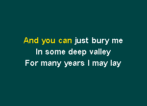 And you can just bury me
In some deep valley

For many years I may lay