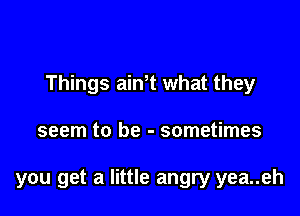 Things ath what they

seem to be - sometimes

you get a little angry yea..eh
