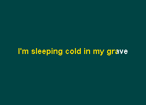 I'm sleeping cold in my grave