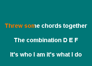 Threw some chords together

The combination D E F

It's who I am it's what I do