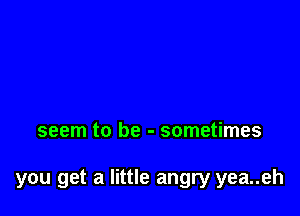 seem to be - sometimes

you get a little angry yea..eh