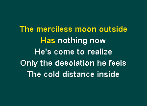 The merciless moon outside
Has nothing now
He's come to realize

Only the desolation he feels
The cold distance inside